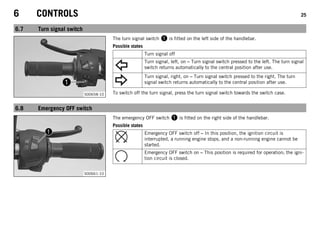 6 CONTROLS 25
6.7 Turn signal switch
S00658-10
The turn signal switch 1 is fitted on the left side of the handlebar.
Possible states
Turn signal off
Turn signal, left, on – Turn signal switch pressed to the left. The turn signal
switch returns automatically to the central position after use.
Turn signal, right, on – Turn signal switch pressed to the right. The turn
signal switch returns automatically to the central position after use.
To switch off the turn signal, press the turn signal switch towards the switch case.
6.8 Emergency OFF switch
S00661-10
The emergency OFF switch 1 is fitted on the right side of the handlebar.
Possible states
Emergency OFF switch off – In this position, the ignition circuit is
interrupted, a running engine stops, and a non-running engine cannot be
started.
Emergency OFF switch on – This position is required for operation; the igni-
tion circuit is closed.
 
