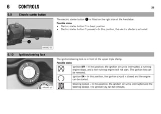 6 CONTROLS 26
6.9 Electric starter button
S00662-10
The electric starter button 1 is fitted on the right side of the handlebar.
Possible states
• Electric starter button in basic position
• Electric starter button pressed – In this position, the electric starter is actuated.
6.10 Ignition/steering lock
S00665-10
The ignition/steering lock is in front of the upper triple clamp.
Possible states
Ignition OFF – In this position, the ignition circuit is interrupted, a running
engine stops, and a non-running engine will not start. The ignition key can
be removed.
Ignition ON – In this position, the ignition circuit is closed and the engine
can be started.
Steering locked – In this position, the ignition circuit is interrupted and the
steering locked. The ignition key can be removed.
 