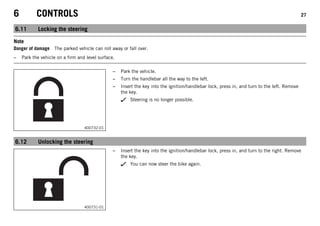 6 CONTROLS 27
6.11 Locking the steering
Note
Danger of damage The parked vehicle can roll away or fall over.
– Park the vehicle on a firm and level surface.
400732-01
– Park the vehicle.
– Turn the handlebar all the way to the left.
– Insert the key into the ignition/handlebar lock, press in, and turn to the left. Remove
the key.
Steering is no longer possible.
6.12 Unlocking the steering
400731-01
– Insert the key into the ignition/handlebar lock, press in, and turn to the right. Remove
the key.
You can now steer the bike again.
 