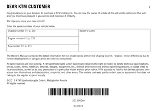 DEAR KTM CUSTOMER 1
*3213562en*
3213562en
01/2017
DEAR KTM CUSTOMER
Congratulations on your decision to purchase a KTM motorcycle. You are now the owner of a state-of-the-art sports motorcycle that will
give you enormous pleasure if you service and maintain it properly.
We hope you enjoy your new vehicle!
Enter the serial numbers of your vehicle below.
Chassis number ( p. 20) Dealer's stamp
Engine number ( p. 21)
Key number ( p. 21)
The Owner's Manual contained the latest information for this model series at the time of going to print. However, minor differences due to
further developments in design cannot be ruled out completely.
All specifications are non-binding. KTM Sportmotorcycle GmbH specifically reserves the right to modify or delete technical specifications,
prices, colors, forms, materials, services, designs, equipment, etc., without prior notice and without specifying reasons, to adapt these to
local conditions, as well as to stop production of a particular model without prior notice. KTM accepts no liability for delivery options, devi-
ations from illustrations and descriptions, misprints, and other errors. The models portrayed partly contain special equipment that does not
belong to the regular scope of supply.
© 2017 KTM Sportmotorcycle GmbH, Mattighofen Austria
All rights reserved
 