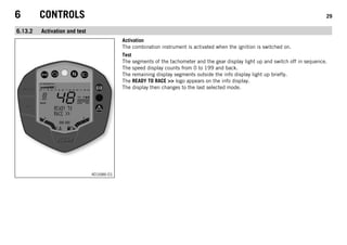6 CONTROLS 29
6.13.2 Activation and test
401686-01
Activation
The combination instrument is activated when the ignition is switched on.
Test
The segments of the tachometer and the gear display light up and switch off in sequence.
The speed display counts from 0 to 199 and back.
The remaining display segments outside the info display light up briefly.
The READY TO RACE >> logo appears on the info display.
The display then changes to the last selected mode.
 