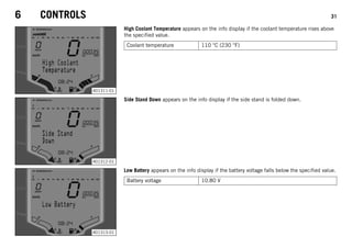 6 CONTROLS 31
401311-01
High Coolant Temperature appears on the info display if the coolant temperature rises above
the specified value.
Coolant temperature 110 °C (230 °F)
401312-01
Side Stand Down appears on the info display if the side stand is folded down.
401313-01
Low Battery appears on the info display if the battery voltage falls below the specified value.
Battery voltage 10.80 V
 