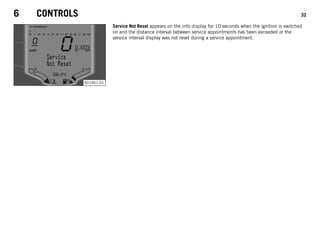 6 CONTROLS 32
401461-01
Service Not Reset appears on the info display for 10 seconds when the ignition is switched
on and the distance interval between service appointments has been exceeded or the
service interval display was not reset during a service appointment.
 