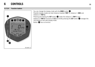 6 CONTROLS 33
6.13.4 Function buttons
401685-12
You can change the display mode with the MODE button 1.
Possible display modes are total distance traveled (TRIP 1), distance 1 (ODO) and
distance 2 (TRIP 2).
Pressing and holding the SET button 2 resets the distance 1 (TRIP 1) and
distance 2 (TRIP 2) functions to 0.0 and briefly pressing the SET button 2 changes the
info display to the next display mode.
Button 3 has no function.
 
