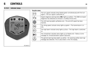 6 CONTROLS 34
6.13.5 Indicator lamps
401686-01
Possible states
The turn signal indicator lamp flashes green simultaneously with the turn
signal – The turn signal is switched on.
Engine diagnosis warning lamp (MIL) lights up yellow – The OBD (on-board
diagnosis) has detected an emission- or safety-critical error.
The shift warning lights up/flashes red – The set shift speed has been
reached.
The idling speed indicator lamp lights up green – The transmission is in
idle.
The high beam indicator lamp lights up blue – The high beam is switched
on.
The immobilizer indicator lamp lights up or flashes red – Status or error
message for immobilizer/alarm system (optional).
The general warning lamp lights up yellow – An operating safety (warning)
message was detected. This is also shown in the info display.
 