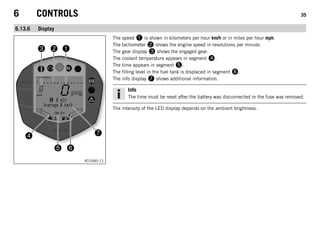 6 CONTROLS 35
6.13.6 Display
401685-11
The speed 1 is shown in kilometers per hour km/h or in miles per hour mph.
The tachometer 2 shows the engine speed in revolutions per minute.
The gear display 3 shows the engaged gear.
The coolant temperature appears in segment 4.
The time appears in segment 5.
The filling level in the fuel tank is displaced in segment 6.
The info display 7 shows additional information.
Info
The time must be reset after the battery was disconnected or the fuse was removed.
The intensity of the LED display depends on the ambient brightness.
 
