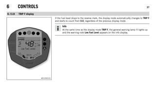 6 CONTROLS 37
6.13.8 TRIP F display
401293-01
If the fuel level drops to the reserve mark, the display mode automatically changes to TRIP F
and starts to count from 0.0, regardless of the previous display mode.
Info
At the same time as the display mode TRIP F, the general warning lamp lights up
and the warning note Low Fuel Level appears on the info display.
 