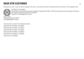 DEAR KTM CUSTOMER 2
Reproduction, even in part, as well as copying of all kinds, is permitted only with the express written permission of the copyright owner.
ISO 9001(12 100 6061)
According to the international quality management standard ISO 9001, KTM uses quality assurance processes that lead to
the maximum possible quality of the products.
Issued by: TÜV Management Service
KTM Sportmotorcycle GmbH
5230 Mattighofen, Austria
This document is valid for the following models:
200 Duke EU (F4103Q1, F4103Q2)
200 Duke AR (F4142Q1, F4142Q2)
200 Duke BR (F4140Q1, F4140Q2)
200 Duke MY (F4189Q1, F4189Q2)
200 Duke PH (F4182Q1, F4182Q2)
200 Duke TH (F4183Q4)
 