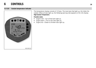 6 CONTROLS 38
6.13.9 Coolant temperature indicator
401292-01
The temperature display consists of 13 bars. The more bars that light up, the hotter the
coolant. When all bars light up, the following warning note appears on the info display:
High Coolant Temperature.
Possible states
• Engine cold – Up to three bars light up.
• Engine warm – Four to ten bars light up.
• Engine hot – Eleven to thirteen bars light up.
 