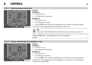 6 CONTROLS 40
6.13.11 Riding time/average speed menu
401334-01
Condition
Alternative 1
• The ignition is on.
• The motorcycle is stationary.
Alternative 2
• The ignition is on.
• The motorcycle is moving.
– Press the SET button briefly and repeatedly until the desired info display appears.
The riding time and average speed are displayed in this menu.
Info
If the ignition was switched off for over 60 minutes, the display is reset to 0.
Press the SET button
briefly.
Next display mode on the info display
6.13.12 Average speed/average fuel consumption 1 menu
401465-01
Condition
Alternative 1
• The ignition is on.
• The motorcycle is stationary.
Alternative 2
• The ignition is on.
• The motorcycle is moving.
– Press the SET button briefly and repeatedly until the desired info display appears.
In this menu, the average speed and the average fuel consumption 1 are displayed in
L/100 km (or L/100 miles).
 