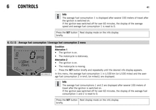6 CONTROLS 41
Info
The average fuel consumption 1 is displayed after several 100 meters of travel after
the ignition is switched on.
If the ignition was switched off for over 60 minutes, the display of the average
speed and average fuel consumption 1 is reset to 0.
Press the SET button
briefly.
Next display mode on the info display
6.13.13 Average fuel consumption 1/average fuel consumption 2 menu
401466-01
Condition
Alternative 1
• The ignition is on.
• The motorcycle is stationary.
Alternative 2
• The ignition is on.
• The motorcycle is moving.
– Press the SET button briefly and repeatedly until the desired info display appears.
In this menu, the average fuel consumption 1 in L/100 km (or L/100 miles) and the aver-
age fuel consumption 2 in km/L (or miles/L) are displayed.
Info
The average fuel consumptions 1 and 2 are displayed after several 100 meters of
travel after the ignition is switched on.
If the ignition was switched off for over 60 minutes, the display of the average fuel
consumption 1 and 2 is reset to 0.
Press the SET button
briefly.
Next display mode on the info display
 