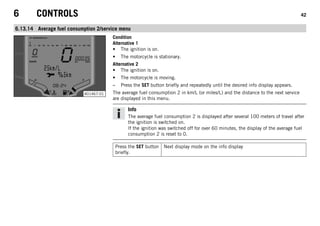 6 CONTROLS 42
6.13.14 Average fuel consumption 2/service menu
401467-01
Condition
Alternative 1
• The ignition is on.
• The motorcycle is stationary.
Alternative 2
• The ignition is on.
• The motorcycle is moving.
– Press the SET button briefly and repeatedly until the desired info display appears.
The average fuel consumption 2 in km/L (or miles/L) and the distance to the next service
are displayed in this menu.
Info
The average fuel consumption 2 is displayed after several 100 meters of travel after
the ignition is switched on.
If the ignition was switched off for over 60 minutes, the display of the average fuel
consumption 2 is reset to 0.
Press the SET button
briefly.
Next display mode on the info display
 