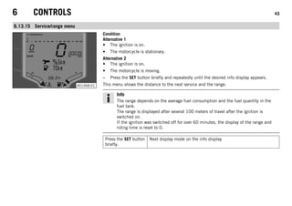 6 CONTROLS 43
6.13.15 Service/range menu
401468-01
Condition
Alternative 1
• The ignition is on.
• The motorcycle is stationary.
Alternative 2
• The ignition is on.
• The motorcycle is moving.
– Press the SET button briefly and repeatedly until the desired info display appears.
This menu shows the distance to the next service and the range.
Info
The range depends on the average fuel consumption and the fuel quantity in the
fuel tank.
The range is displayed after several 100 meters of travel after the ignition is
switched on.
If the ignition was switched off for over 60 minutes, the display of the range and
riding time is reset to 0.
Press the SET button
briefly.
Next display mode on the info display
 