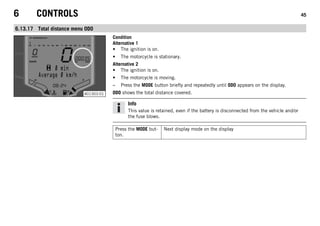 6 CONTROLS 45
6.13.17 Total distance menu ODO
401303-01
Condition
Alternative 1
• The ignition is on.
• The motorcycle is stationary.
Alternative 2
• The ignition is on.
• The motorcycle is moving.
– Press the MODE button briefly and repeatedly until ODO appears on the display.
ODO shows the total distance covered.
Info
This value is retained, even if the battery is disconnected from the vehicle and/or
the fuse blows.
Press the MODE but-
ton.
Next display mode on the display
 