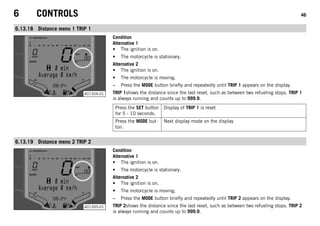 6 CONTROLS 46
6.13.18 Distance menu 1 TRIP 1
401304-01
Condition
Alternative 1
• The ignition is on.
• The motorcycle is stationary.
Alternative 2
• The ignition is on.
• The motorcycle is moving.
– Press the MODE button briefly and repeatedly until TRIP 1 appears on the display.
TRIP 1shows the distance since the last reset, such as between two refueling stops. TRIP 1
is always running and counts up to 999.9.
Press the SET button
for 5 - 10 seconds.
Display of TRIP 1 is reset
Press the MODE but-
ton.
Next display mode on the display
6.13.19 Distance menu 2 TRIP 2
401305-01
Condition
Alternative 1
• The ignition is on.
• The motorcycle is stationary.
Alternative 2
• The ignition is on.
• The motorcycle is moving.
– Press the MODE button briefly and repeatedly until TRIP 2 appears on the display.
TRIP 2shows the distance since the last reset, such as between two refueling stops. TRIP 2
is always running and counts up to 999.9.
 