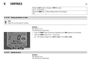 6 CONTROLS 47
Press the SET button
for 5 - 10 seconds.
Display of TRIP 2 is reset
Press the MODE but-
ton.
Next display mode on the display
6.13.20 Setting kilometers or miles
Info
Make the country-specific setting.
Condition
The ignition is on.
The motorcycle is stationary.
401303-01
– Press the MODE button briefly and repeatedly until ODO appears on the display.
– Press the MODE button for 5 - 10 seconds.
The display changes from km/h to mph or from mph to km/h.
6.13.21 Setting the time
Condition
The ignition is on.
The motorcycle is stationary.
 