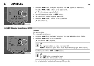 6 CONTROLS 48
401303-01
– Press the MODE button briefly and repeatedly until ODO appears on the display.
– Press the MODE and SET buttons for 5 - 10 seconds.
The time display begins to flash.
– Set the hours display using the MODE button.
– Set the minutes display using the SET button.
– Press the MODE and SET buttons for 5 - 10 seconds.
The time is set.
6.13.22 Adjusting the shift speed RPM 1
Condition
The ignition is on.
The motorcycle is stationary.
401307-01
– Press the MODE button briefly and repeatedly until TRIP 2 appears on the display.
– Press the MODE button for 5 - 10 seconds.
The display RPM 1 appears.
Info
The engine speed can be set at intervals of 50.
RPM 1 is the engine speed above which the shift warning light starts flashing.
– Set the speed with the MODE and SET buttons.
Info
The MODE button increases the value.
The SET button decreases the value.
– Do not activate the two buttons for approx. 15 seconds.
 