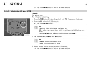 6 CONTROLS 49
The display RPM 1 goes out and the set speed is stored.
6.13.23 Adjusting the shift speed RPM 2
Condition
The ignition is on.
The motorcycle is stationary.
401308-01
– Press the MODE button briefly and repeatedly until TRIP 2 appears on the display.
– Press the SET button for 5 - 10 seconds.
The display RPM 2 appears.
Info
The engine speed can be set at intervals of 50.
RPM 2 is the engine speed above which the shift warning light lights up con-
stantly.
The speed RPM 2 must always be higher than the speed RPM 1.
– Set the speed with the MODE and SET buttons.
Info
The MODE button increases the value.
The SET button decreases the value.
– Do not activate the two buttons for approx. 15 seconds.
The display RPM 2 goes out and the set speed is stored.
 