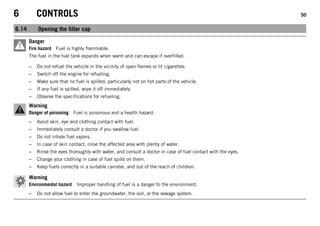 6 CONTROLS 50
6.14 Opening the filler cap
Danger
Fire hazard Fuel is highly flammable.
The fuel in the fuel tank expands when warm and can escape if overfilled.
– Do not refuel the vehicle in the vicinity of open flames or lit cigarettes.
– Switch off the engine for refueling.
– Make sure that no fuel is spilled; particularly not on hot parts of the vehicle.
– If any fuel is spilled, wipe it off immediately.
– Observe the specifications for refueling.
Warning
Danger of poisoning Fuel is poisonous and a health hazard.
– Avoid skin, eye and clothing contact with fuel.
– Immediately consult a doctor if you swallow fuel.
– Do not inhale fuel vapors.
– In case of skin contact, rinse the affected area with plenty of water.
– Rinse the eyes thoroughly with water, and consult a doctor in case of fuel contact with the eyes.
– Change your clothing in case of fuel spills on them.
– Keep fuels correctly in a suitable canister, and out of the reach of children.
Warning
Environmental hazard Improper handling of fuel is a danger to the environment.
– Do not allow fuel to enter the groundwater, the soil, or the sewage system.
 