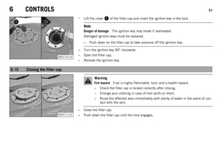 6 CONTROLS 51
B00710-10
– Lift the cover 1 of the filler cap and insert the ignition key in the lock.
Note
Danger of damage The ignition key may break if overloaded.
Damaged ignition keys must be replaced.
– Push down on the filler cap to take pressure off the ignition key.
– Turn the ignition key 90° clockwise.
– Open the filler cap.
– Remove the ignition key.
6.15 Closing the filler cap
B00711-01
Warning
Fire hazard Fuel is highly flammable, toxic and a health hazard.
– Check the filler cap is locked correctly after closing.
– Change your clothing in case of fuel spills on them.
– Rinse the affected area immediately with plenty of water in the event of con-
tact with the skin.
– Close the filler cap.
– Push down the filler cap until the lock engages.
 