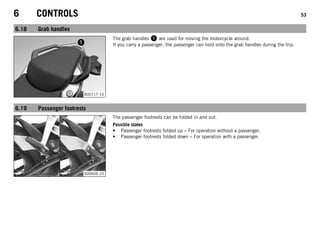 6 CONTROLS 53
6.18 Grab handles
B00717-10
The grab handles 1 are used for moving the motorcycle around.
If you carry a passenger, the passenger can hold onto the grab handles during the trip.
6.19 Passenger footrests
S00666-10
The passenger footrests can be folded in and out.
Possible states
• Passenger footrests folded up – For operation without a passenger.
• Passenger footrests folded down – For operation with a passenger.
 