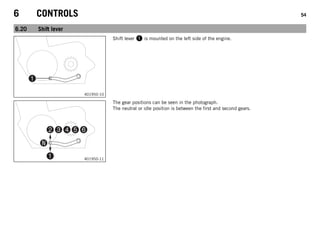 6 CONTROLS 54
6.20 Shift lever
401950-10
Shift lever 1 is mounted on the left side of the engine.
401950-11
The gear positions can be seen in the photograph.
The neutral or idle position is between the first and second gears.
 