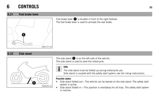 6 CONTROLS 55
6.21 Foot brake lever
402177-10
Foot brake lever 1 is located in front of the right footrest.
The foot brake lever is used to activate the rear brake.
6.22 Side stand
402029-10
The side stand 1 is on the left side of the vehicle.
The side stand is used to park the motorcycle.
Info
The side stand must be folded up during motorcycle use.
Side stand is coupled with the safety start system; see the riding instructions.
Possible states
• Side stand folded out – The vehicle can be leaned on the side stand. The safety start
system is active.
• Side stand folded in – This position is mandatory for all trips. The safety start system
is inactive.
 