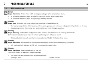 7 PREPARING FOR USE 56
7.1 Advice on first use
Danger
Danger of accidents A rider who is not fit to ride poses a danger to him or herself and others.
– Do not operate the vehicle if you are not fit to ride due to alcohol, drugs or medication.
– Do not operate the vehicle if you are physically or mentally impaired.
Warning
Risk of injury Missing or poor protective clothing presents an increased safety risk.
– Wear appropriate protective clothing such as helmet, boots, gloves as well as trousers and a jacket with protectors on all rides.
– Always wear protective clothing that is in good condition and meets the legal regulations.
Warning
Danger of crashing Different tire tread patterns on the front and rear wheel impair the handling characteristic.
Different tire tread patterns can make the vehicle significantly more difficult to control.
– Make sure that only tires with a similar tire tread pattern are fitted to the front and rear wheel.
Warning
Danger of accidents Non-approved or non-recommended tires and wheels impact the handling characteristic.
– Only use tires/wheels approved by KTM with the corresponding speed index.
Warning
Danger of accidents New tires have reduced road grip.
The contact surface on new tires is not yet roughened.
– Run in new tires with moderate riding at alternating angles.
Running-in phase 200 km (124 mi)
 