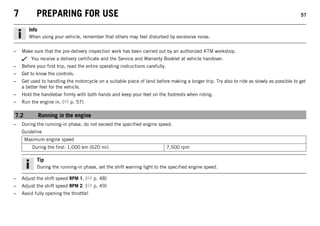 7 PREPARING FOR USE 57
Info
When using your vehicle, remember that others may feel disturbed by excessive noise.
– Make sure that the pre-delivery inspection work has been carried out by an authorized KTM workshop.
You receive a delivery certificate and the Service and Warranty Booklet at vehicle handover.
– Before your first trip, read the entire operating instructions carefully.
– Get to know the controls.
– Get used to handling the motorcycle on a suitable piece of land before making a longer trip. Try also to ride as slowly as possible to get
a better feel for the vehicle.
– Hold the handlebar firmly with both hands and keep your feet on the footrests when riding.
– Run the engine in. ( p. 57)
7.2 Running in the engine
– During the running-in phase, do not exceed the specified engine speed.
Guideline
Maximum engine speed
During the first: 1,000 km (620 mi) 7,500 rpm
Tip
During the running-in phase, set the shift warning light to the specified engine speed.
– Adjust the shift speed RPM 1. ( p. 48)
– Adjust the shift speed RPM 2. ( p. 49)
– Avoid fully opening the throttle!
 