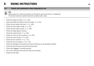 8 RIDING INSTRUCTIONS 60
8.1 Checks and maintenance when preparing for use
Info
Before every trip, check the condition of the vehicle and ensure that it is roadworthy.
The vehicle must be in perfect technical condition when used.
– Check the engine oil level. ( p. 145)
– Check the brake fluid level of the front brake. ( p. 95)
– Check the rear brake fluid level. ( p. 100)
– Check the front brake linings. ( p. 97)
– Check the rear brake linings. ( p. 104)
– Check the brake system function.
– Check the coolant level. ( p. 136)
– Check for chain dirt accumulation. ( p. 83)
– Check the chain tension. ( p. 84)
– Check the tire condition. ( p. 111)
– Check the tire air pressure. ( p. 112)
– Check the settings of all controls and ensure that they can be operated smoothly.
– Check the functioning of the electrical equipment.
– Check that baggage is correctly secured.
– Sit on the motorcycle and check the rear mirror setting.
– Check the fuel level.
 