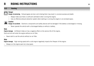 8 RIDING INSTRUCTIONS 61
8.2 Starting
Danger
Danger of poisoning Exhaust gases are toxic and inhaling them may result in unconsciousness and death.
– Always make sure there is sufficient ventilation when running the engine.
– Use an effective exhaust extraction system when starting or running the engine in an enclosed space.
Caution
Danger of accidents Electronic components and safety devices will be damaged if the battery is discharged or missing.
– Never operate the vehicle with a discharged battery or without a battery.
Note
Engine damage Unfiltered intake air has a negative effect on the service life of the engine.
Dust and dirt will enter the engine without an air filter.
– Never start to use the vehicle without an air filter.
Note
Engine damage High revving speed with a cold engine negatively impacts the lifespan of the engine.
– Always run the engine warm at a low speed.
 