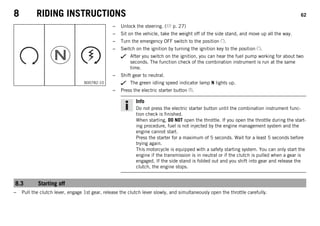 8 RIDING INSTRUCTIONS 62
B00782-10
– Unlock the steering. ( p. 27)
– Sit on the vehicle, take the weight off of the side stand, and move up all the way.
– Turn the emergency OFF switch to the position .
– Switch on the ignition by turning the ignition key to the position .
After you switch on the ignition, you can hear the fuel pump working for about two
seconds. The function check of the combination instrument is run at the same
time.
– Shift gear to neutral.
The green idling speed indicator lamp N lights up.
– Press the electric starter button .
Info
Do not press the electric starter button until the combination instrument func-
tion check is finished.
When starting, DO NOT open the throttle. If you open the throttle during the start-
ing procedure, fuel is not injected by the engine management system and the
engine cannot start.
Press the starter for a maximum of 5 seconds. Wait for a least 5 seconds before
trying again.
This motorcycle is equipped with a safety starting system. You can only start the
engine if the transmission is in neutral or if the clutch is pulled when a gear is
engaged. If the side stand is folded out and you shift into gear and release the
clutch, the engine stops.
8.3 Starting off
– Pull the clutch lever, engage 1st gear, release the clutch lever slowly, and simultaneously open the throttle carefully.
 