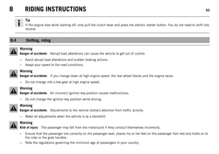 8 RIDING INSTRUCTIONS 63
Tip
If the engine dies while starting off, only pull the clutch lever and press the electric starter button. You do not need to shift into
neutral.
8.4 Shifting, riding
Warning
Danger of accidents Abrupt load alterations can cause the vehicle to get out of control.
– Avoid abrupt load alterations and sudden braking actions.
– Adapt your speed to the road conditions.
Warning
Danger of accidents If you change down at high engine speed, the rear wheel blocks and the engine races.
– Do not change into a low gear at high engine speed.
Warning
Danger of accidents An incorrect ignition key position causes malfunctions.
– Do not change the ignition key position while driving.
Warning
Danger of accidents Adjustments to the vehicle distract attention from traffic activity.
– Make all adjustments when the vehicle is at a standstill.
Warning
Risk of injury The passenger may fall from the motorcycle if they conduct themselves incorrectly.
– Ensure that the passenger sits correctly on the passenger seat, places his or her feet on the passenger foot rest and holds on to
the rider or the grab handles.
– Note the regulations governing the minimum age of passengers in your country.
 