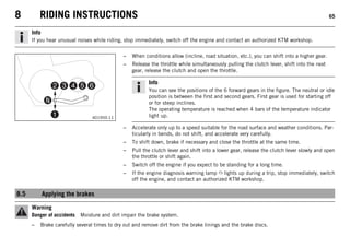 8 RIDING INSTRUCTIONS 65
Info
If you hear unusual noises while riding, stop immediately, switch off the engine and contact an authorized KTM workshop.
401950-11
– When conditions allow (incline, road situation, etc.), you can shift into a higher gear.
– Release the throttle while simultaneously pulling the clutch lever, shift into the next
gear, release the clutch and open the throttle.
Info
You can see the positions of the 6 forward gears in the figure. The neutral or idle
position is between the first and second gears. First gear is used for starting off
or for steep inclines.
The operating temperature is reached when 4 bars of the temperature indicator
light up.
– Accelerate only up to a speed suitable for the road surface and weather conditions. Par-
ticularly in bends, do not shift, and accelerate very carefully.
– To shift down, brake if necessary and close the throttle at the same time.
– Pull the clutch lever and shift into a lower gear, release the clutch lever slowly and open
the throttle or shift again.
– Switch off the engine if you expect to be standing for a long time.
– If the engine diagnosis warning lamp lights up during a trip, stop immediately, switch
off the engine, and contact an authorized KTM workshop.
8.5 Applying the brakes
Warning
Danger of accidents Moisture and dirt impair the brake system.
– Brake carefully several times to dry out and remove dirt from the brake linings and the brake discs.
 