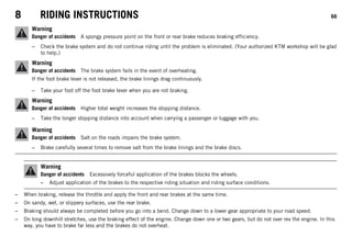 8 RIDING INSTRUCTIONS 66
Warning
Danger of accidents A spongy pressure point on the front or rear brake reduces braking efficiency.
– Check the brake system and do not continue riding until the problem is eliminated. (Your authorized KTM workshop will be glad
to help.)
Warning
Danger of accidents The brake system fails in the event of overheating.
If the foot brake lever is not released, the brake linings drag continuously.
– Take your foot off the foot brake lever when you are not braking.
Warning
Danger of accidents Higher total weight increases the stopping distance.
– Take the longer stopping distance into account when carrying a passenger or luggage with you.
Warning
Danger of accidents Salt on the roads impairs the brake system.
– Brake carefully several times to remove salt from the brake linings and the brake discs.
Warning
Danger of accidents Excessively forceful application of the brakes blocks the wheels.
– Adjust application of the brakes to the respective riding situation and riding surface conditions.
– When braking, release the throttle and apply the front and rear brakes at the same time.
– On sandy, wet, or slippery surfaces, use the rear brake.
– Braking should always be completed before you go into a bend. Change down to a lower gear appropriate to your road speed.
– On long downhill stretches, use the braking effect of the engine. Change down one or two gears, but do not over rev the engine. In this
way, you have to brake far less and the brakes do not overheat.
 