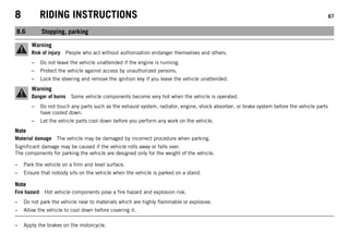 8 RIDING INSTRUCTIONS 67
8.6 Stopping, parking
Warning
Risk of injury People who act without authorization endanger themselves and others.
– Do not leave the vehicle unattended if the engine is running.
– Protect the vehicle against access by unauthorized persons.
– Lock the steering and remove the ignition key if you leave the vehicle unattended.
Warning
Danger of burns Some vehicle components become very hot when the vehicle is operated.
– Do not touch any parts such as the exhaust system, radiator, engine, shock absorber, or brake system before the vehicle parts
have cooled down.
– Let the vehicle parts cool down before you perform any work on the vehicle.
Note
Material damage The vehicle may be damaged by incorrect procedure when parking.
Significant damage may be caused if the vehicle rolls away or falls over.
The components for parking the vehicle are designed only for the weight of the vehicle.
– Park the vehicle on a firm and level surface.
– Ensure that nobody sits on the vehicle when the vehicle is parked on a stand.
Note
Fire hazard Hot vehicle components pose a fire hazard and explosion risk.
– Do not park the vehicle near to materials which are highly flammable or explosive.
– Allow the vehicle to cool down before covering it.
– Apply the brakes on the motorcycle.
 