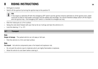 8 RIDING INSTRUCTIONS 68
– Shift gear to neutral.
– Switch off the ignition by turning the ignition key to the position .
Info
If the engine is switched off with the emergency OFF switch and the ignition remains switched on at the ignition lock, power
continues to flow to most power consumers and the battery will discharge. You should therefore always switch off the engine
with the ignition key – the emergency OFF switch is intended for emergencies only.
– Park the motorcycle on a firm surface.
– Swing the side stand forward with your foot as far as it will go and lean the vehicle on it.
– Lock the steering. ( p. 27)
8.7 Transport
Note
Danger of damage The parked vehicle can roll away or fall over.
– Park the vehicle on a firm and level surface.
Note
Fire hazard Hot vehicle components pose a fire hazard and explosion risk.
– Do not park the vehicle near to materials which are highly flammable or explosive.
– Allow the vehicle to cool down before covering it.
 