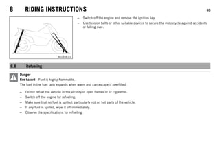 8 RIDING INSTRUCTIONS 69
401448-01
– Switch off the engine and remove the ignition key.
– Use tension belts or other suitable devices to secure the motorcycle against accidents
or falling over.
8.8 Refueling
Danger
Fire hazard Fuel is highly flammable.
The fuel in the fuel tank expands when warm and can escape if overfilled.
– Do not refuel the vehicle in the vicinity of open flames or lit cigarettes.
– Switch off the engine for refueling.
– Make sure that no fuel is spilled; particularly not on hot parts of the vehicle.
– If any fuel is spilled, wipe it off immediately.
– Observe the specifications for refueling.
 