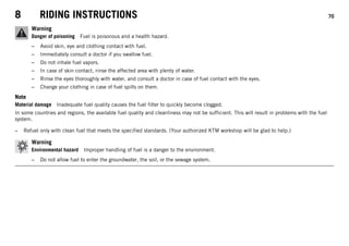8 RIDING INSTRUCTIONS 70
Warning
Danger of poisoning Fuel is poisonous and a health hazard.
– Avoid skin, eye and clothing contact with fuel.
– Immediately consult a doctor if you swallow fuel.
– Do not inhale fuel vapors.
– In case of skin contact, rinse the affected area with plenty of water.
– Rinse the eyes thoroughly with water, and consult a doctor in case of fuel contact with the eyes.
– Change your clothing in case of fuel spills on them.
Note
Material damage Inadequate fuel quality causes the fuel filter to quickly become clogged.
In some countries and regions, the available fuel quality and cleanliness may not be sufficient. This will result in problems with the fuel
system.
– Refuel only with clean fuel that meets the specified standards. (Your authorized KTM workshop will be glad to help.)
Warning
Environmental hazard Improper handling of fuel is a danger to the environment.
– Do not allow fuel to enter the groundwater, the soil, or the sewage system.
 