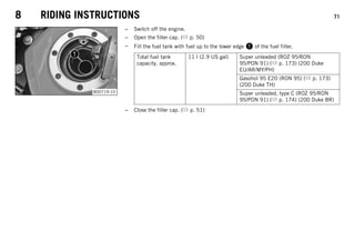 8 RIDING INSTRUCTIONS 71
B00719-10
– Switch off the engine.
– Open the filler cap. ( p. 50)
– Fill the fuel tank with fuel up to the lower edge 1 of the fuel filler.
Total fuel tank
capacity, approx.
11 l (2.9 US gal) Super unleaded (ROZ 95/RON
95/PON 91) ( p. 173) (200 Duke
EU/AR/MY/PH)
Gasohol 95 E20 (RON 95) ( p. 173)
(200 Duke TH)
Super unleaded, type C (ROZ 95/RON
95/PON 91) ( p. 174) (200 Duke BR)
– Close the filler cap. ( p. 51)
 
