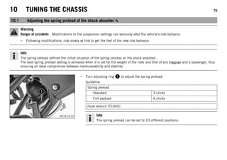 10 TUNING THE CHASSIS 75
10.1 Adjusting the spring preload of the shock absorber
Warning
Danger of accidents Modifications to the suspension settings can seriously alter the vehicle's ride behavior.
– Following modifications, ride slowly at first to get the feel of the new ride behavior.
Info
The spring preload defines the initial situation of the spring process on the shock absorber.
The best spring preload setting is achieved when it is set for the weight of the rider and that of any baggage and a passenger, thus
ensuring an ideal compromise between maneuverability and stability.
B01419-10
– Turn adjusting ring 1 to adjust the spring preload.
Guideline
Spring preload
Standard 3 clicks
Full payload 6 clicks
Hook wrench (T106S)
Info
The spring preload can be set to 10 different positions.
 