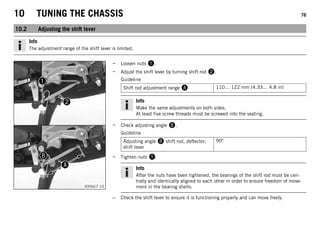 10 TUNING THE CHASSIS 76
10.2 Adjusting the shift lever
Info
The adjustment range of the shift lever is limited.
S00667-10
– Loosen nuts 1.
– Adjust the shift lever by turning shift rod 2.
Guideline
Shift rod adjustment range A 110… 122 mm (4.33… 4.8 in)
Info
Make the same adjustments on both sides.
At least five screw threads must be screwed into the seating.
– Check adjusting angle B.
Guideline
Adjusting angle B shift rod, deflector,
shift lever
90°
– Tighten nuts 1.
Info
After the nuts have been tightened, the bearings of the shift rod must be cen-
trally and identically aligned to each other in order to ensure freedom of move-
ment in the bearing shells.
– Check the shift lever to ensure it is functioning properly and can move freely.
 
