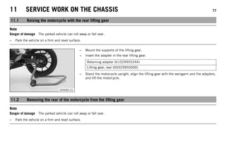 11 SERVICE WORK ON THE CHASSIS 77
11.1 Raising the motorcycle with the rear lifting gear
Note
Danger of damage The parked vehicle can roll away or fall over.
– Park the vehicle on a firm and level surface.
S00682-01
– Mount the supports of the lifting gear.
– Insert the adapter in the rear lifting gear.
Retaining adapter (61029955244)
Lifting gear, rear (69329955000)
– Stand the motorcycle upright, align the lifting gear with the swingarm and the adapters,
and lift the motorcycle.
11.2 Removing the rear of the motorcycle from the lifting gear
Note
Danger of damage The parked vehicle can roll away or fall over.
– Park the vehicle on a firm and level surface.
 