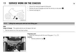 11 SERVICE WORK ON THE CHASSIS 78
402029-10
– Secure the motorcycle against falling over.
– Remove the rear lifting gear and lean the vehicle on side stand 1.
– Remove bushings kit.
11.3 Lifting the motorcycle with the front lifting gear
Note
Danger of damage The parked vehicle can roll away or fall over.
– Park the vehicle on a firm and level surface.
Preparatory work
– Raise the motorcycle with the rear lifting gear. ( p. 77)
M00005-10
Condition
– Remove protection cap 1.
 