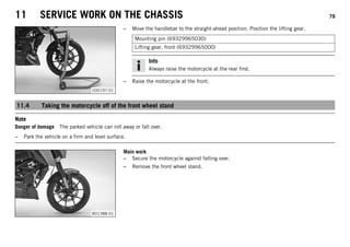 11 SERVICE WORK ON THE CHASSIS 79
C00197-01
– Move the handlebar to the straight-ahead position. Position the lifting gear.
Mounting pin (69329965030)
Lifting gear, front (69329965000)
Info
Always raise the motorcycle at the rear first.
– Raise the motorcycle at the front.
11.4 Taking the motorcycle off of the front wheel stand
Note
Danger of damage The parked vehicle can roll away or fall over.
– Park the vehicle on a firm and level surface.
B01388-01
Main work
– Secure the motorcycle against falling over.
– Remove the front wheel stand.
 