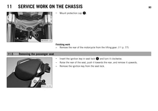 11 SERVICE WORK ON THE CHASSIS 80
M00005-10
– Mount protection cap 1.
Finishing work
– Remove the rear of the motorcycle from the lifting gear. ( p. 77)
11.5 Removing the passenger seat
B00712-01
– Insert the ignition key in seat lock 1 and turn it clockwise.
– Raise the rear of the seat, push it towards the rear, and remove it upwards.
– Remove the ignition key from the seat lock.
 