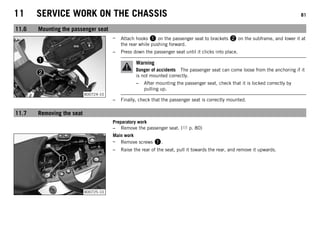 11 SERVICE WORK ON THE CHASSIS 81
11.6 Mounting the passenger seat
B00724-10
– Attach hooks 1 on the passenger seat to brackets 2 on the subframe, and lower it at
the rear while pushing forward.
– Press down the passenger seat until it clicks into place.
Warning
Danger of accidents The passenger seat can come loose from the anchoring if it
is not mounted correctly.
– After mounting the passenger seat, check that it is locked correctly by
pulling up.
– Finally, check that the passenger seat is correctly mounted.
11.7 Removing the seat
Preparatory work
– Remove the passenger seat. ( p. 80)
B00725-10
Main work
– Remove screws 1.
– Raise the rear of the seat, pull it towards the rear, and remove it upwards.
 