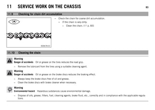 11 SERVICE WORK ON THE CHASSIS 83
11.9 Checking for chain dirt accumulation
400678-01
– Check the chain for coarse dirt accumulation.
» If the chain is very dirty:
– Clean the chain. ( p. 83)
11.10 Cleaning the chain
Warning
Danger of accidents Oil or grease on the tires reduces the road grip.
– Remove the lubricant from the tires using a suitable cleaning agent.
Warning
Danger of accidents Oil or grease on the brake discs reduces the braking effect.
– Always keep the brake discs free of oil and grease.
– Clean the brake discs with brake cleaner when necessary.
Warning
Environmental hazard Hazardous substances cause environmental damage.
– Dispose of oils, grease, filters, fuel, cleaning agents, brake fluid, etc., correctly and in compliance with the applicable regula-
tions.
 