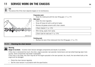 11 SERVICE WORK ON THE CHASSIS 84
Info
The service life of the chain depends largely on its maintenance.
Preparatory work
– Raise the motorcycle with the rear lifting gear. ( p. 77)
400725-01
Main work
– Clean the chain regularly.
– Rinse off loose dirt with a soft jet of water.
– Remove old grease remains with chain cleaner.
Chain cleaner ( p. 175)
– After drying, apply chain spray.
Chain lube for road use ( p. 175)
Finishing work
– Remove the rear of the motorcycle from the lifting gear. ( p. 77)
11.11 Checking the chain tension
Warning
Danger of accidents Incorrect chain tension damages components and results in accidents.
If the chain is tensioned too much, the chain, engine sprocket, rear sprocket, transmission and rear wheel bearings wear more
quickly. Some components may break if overloaded.
If the chain is too loose, the chain may fall off the engine sprocket or the rear sprocket. As a result, the rear wheel locks or the
engine will be damaged.
– Check the chain tension regularly.
– Set the chain tension in accordance with the specification.
 