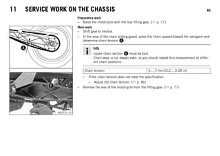 11 SERVICE WORK ON THE CHASSIS 85
Preparatory work
– Raise the motorcycle with the rear lifting gear. ( p. 77)
B00731-10
Main work
– Shift gear to neutral.
– In the area of the chain sliding guard, press the chain upward toward the swingarm and
determine chain tension A.
Info
Upper chain section B must be taut.
Chain wear is not always even, so you should repeat this measurement at differ-
ent chain positions.
Chain tension 5… 7 mm (0.2… 0.28 in)
» If the chain tension does not meet the specification:
– Adjust the chain tension. ( p. 86)
– Remove the rear of the motorcycle from the lifting gear. ( p. 77)
 